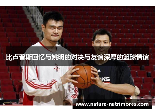 比卢普斯回忆与姚明的对决与友谊深厚的篮球情谊