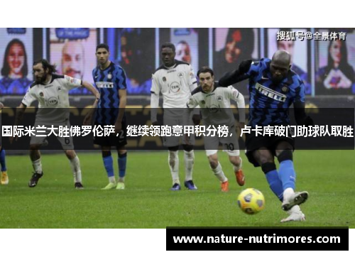 国际米兰大胜佛罗伦萨，继续领跑意甲积分榜，卢卡库破门助球队取胜